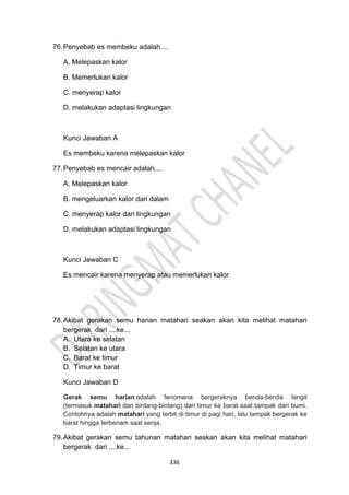 336
76.Penyebab es membeku adalah....
A. Melepaskan kalor
B. Memerlukan kalor
C. menyerap kalor
D. melakukan adaptasi lingkungan
Kunci Jawaban A
Es membeku karena melepaskan kalor
77.Penyebab es mencair adalah....
A. Melepaskan kalor
B. mengeluarkan kalor dari dalam
C. menyerap kalor dari lingkungan
D. melakukan adaptasi lingkungan
Kunci Jawaban C
Es mencair karena menyerap atau memerlukan kalor
78.Akibat gerakan semu harian matahari seakan akan kita melihat matahari
bergerak dari ....ke...
A. Utara ke selatan
B. Selatan ke utara
C. Barat ke timur
D. Timur ke barat
Kunci Jawaban D
Gerak semu harian adalah fenomena bergeraknya benda-benda langit
(termasuk matahari dan bintang-bintang) dari timur ke barat saat tampak dari bumi.
Contohnya adalah matahari yang terbit di timur di pagi hari, lalu tampak bergerak ke
barat hingga terbenam saat senja.
79.Akibat gerakan semu tahunan matahari seakan akan kita melihat matahari
bergerak dari ....ke...
 