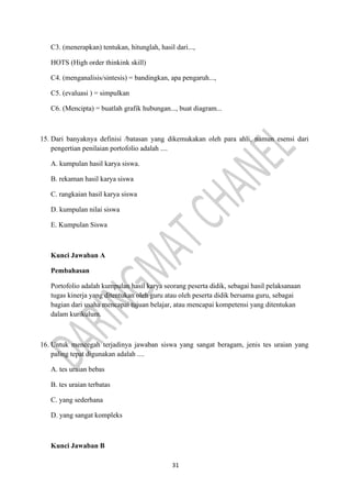 31
C3. (menerapkan) tentukan, hitunglah, hasil dari...,
HOTS (High order thinkink skill)
C4. (menganalisis/sintesis) = bandingkan, apa pengaruh...,
C5. (evaluasi ) = simpulkan
C6. (Mencipta) = buatlah grafik hubungan..., buat diagram...
15. Dari banyaknya definisi /batasan yang dikemukakan oleh para ahli, namun esensi dari
pengertian penilaian portofolio adalah ....
A. kumpulan hasil karya siswa.
B. rekaman hasil karya siswa
C. rangkaian hasil karya siswa
D. kumpulan nilai siswa
E. Kumpulan Siswa
Kunci Jawaban A
Pembahasan
Portofolio adalah kumpulan hasil karya seorang peserta didik, sebagai hasil pelaksanaan
tugas kinerja yang ditentukan oleh guru atau oleh peserta didik bersama guru, sebagai
bagian dari usaha mencapai tujuan belajar, atau mencapai kompetensi yang ditentukan
dalam kurikulum.
16. Untuk mencegah terjadinya jawaban siswa yang sangat beragam, jenis tes uraian yang
paling tepat digunakan adalah ....
A. tes uraian bebas
B. tes uraian terbatas
C. yang sederhana
D. yang sangat kompleks
Kunci Jawaban B
 