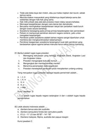 338
• Tidak ada kelas kaya dan miskin, atau pun kelas majikan dan buruh, sebab
semua sama.
• Mencita-citakan masyarakat yang didalamnya dapat bekerja sama dan
solidaritas dengan hak-hak yang sama.
• Hak milik pribadi atas alat-alat produksi mesin diakui secara terbatas.
• Mencapai kesejahteraan dengan cara damai dan demokratis.
• Berusaha meningkatkan kesejahteraan rakyat dan perbaikan nasib buruh
dengan luwes secara bertahap.
• Sosialisme berpegang pada prinsip-prinsip kesederajatan dan pemerataan
• Paham ini mempunyai pemikiran ekonomi negara centeris, yaitu untuk
mengatasi kesenjangan.
• Pemikiran politik sosialisme adalah bahwa negara sangat diperlukan untuk
membina dan mengkoordinasikan kebersamaan.
• Pemikiran keagamaan sosialisme terpengaruh kuat oleh pemikiran yang
berdasarkan ajaran agama bahwa manusia harus saling tolong menolong.
81.Berikut adalah tugas tugas presiden
i. Memegang kekuasaan yang tertinggi Angkatan Darat, Angkatan Laut
dan Angkatan Udara
ii. Presiden mengangkat duta dan konsul
iii. Mengangkat dan memberhentikan menteri
iv. Menerima penempatan duta negara lain
v. Presiden menetapkan peraturan untuk menjalankan undang-undang
Yang merupakan tugas presiden sebagai kepala pemerintah adalah...
a. i, ii, iv
b. i, iii, iv
c. iii, iv
d. iii, v
e. v saja
Kunci Jawaban D
i, ii, iv adalah tugas kepala negara sedangkan iii dan v adalah tugas kepala
pemerintahan
82.Letak absolut indonesia adalah ....
a. diantara benua asia dan australia
b. diantara sampudera hindia dan samudera pasific
c. 6°LU - 11° LS dan 95°BT - 141 °BT
d. Diantara malaysia, filipina, australia dan papua newgini
Kunci jawaban C
 