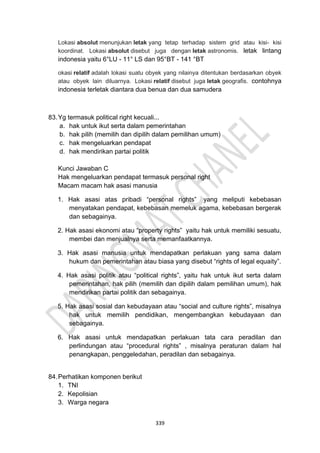 339
Lokasi absolut menunjukan letak yang tetap terhadap sistem grid atau kisi- kisi
koordinat. Lokasi absolut disebut juga dengan letak astronomis. letak lintang
indonesia yaitu 6°LU - 11° LS dan 95°BT - 141 °BT
okasi relatif adalah lokasi suatu obyek yang nilainya ditentukan berdasarkan obyek
atau obyek lain diluarnya. Lokasi relatif disebut juga letak geografis. contohnya
indonesia terletak diantara dua benua dan dua samudera
83.Yg termasuk political right kecuali...
a. hak untuk ikut serta dalam pemerintahan
b. hak pilih (memilih dan dipilih dalam pemilihan umum)
c. hak mengeluarkan pendapat
d. hak mendirikan partai politik
Kunci Jawaban C
Hak mengeluarkan pendapat termasuk personal right
Macam macam hak asasi manusia
1. Hak asasi atas pribadi “personal rights” yang meliputi kebebasan
menyatakan pendapat, kebebasan memeluk agama, kebebasan bergerak
dan sebagainya.
2. Hak asasi ekonomi atau “property rights” yaitu hak untuk memiliki sesuatu,
membei dan menjualnya serta memanfaatkannya.
3. Hak asasi manusia untuk mendapatkan perlakuan yang sama dalam
hukum dan pemerintahan atau biasa yang disebut “rights of legal equaity”.
4. Hak asasi politik atau “political rights”, yaitu hak untuk ikut serta dalam
pemerintahan, hak pilih (memilih dan dipilih dalam pemilihan umum), hak
mendirikan partai politik dan sebagainya.
5. Hak asasi sosial dan kebudayaan atau “social and culture rights”, misalnya
hak untuk memilih pendidikan, mengembangkan kebudayaan dan
sebagainya.
6. Hak asasi untuk mendapatkan perlakuan tata cara peradilan dan
perlindungan atau “procedural rights” , misalnya peraturan dalam hal
penangkapan, penggeledahan, peradilan dan sebagainya.
84.Perhatikan komponen berikut
1. TNI
2. Kepolisian
3. Warga negara
 