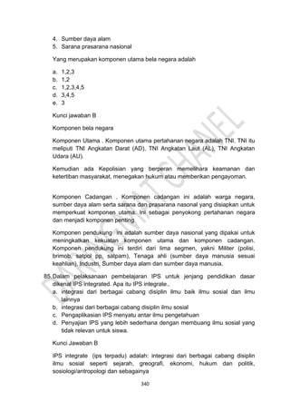 340
4. Sumber daya alam
5. Sarana prasarana nasional
Yang merupakan komponen utama bela negara adalah
a. 1,2,3
b. 1,2
c. 1,2,3,4,5
d. 3,4,5
e. 3
Kunci jawaban B
Komponen bela negara
Komponen Utama . Komponen utama pertahanan negara adalah TNI. TNI itu
meliputi TNI Angkatan Darat (AD), TNI Angkatan Laut (AL), TNI Angkatan
Udara (AU).
Kemudian ada Kepolisian yang berperan memelihara keamanan dan
ketertiban masyarakat, menegakan hukum atau memberikan pengayoman.
Komponen Cadangan . Komponen cadangan ini adalah warga negara,
sumber daya alam serta sarana dan prasarana nasonal yang disiapkan untuk
memperkuat komponen utama. Ini sebagai penyokong pertahanan negara
dan menjadi komponen penting
Komponen pendukung ini adalah sumber daya nasional yang dipakai untuk
meningkatkan kekuatan komponen utama dan komponen cadangan.
Komponen pendukung ini terdiri dari lima segmen, yakni Militer (polisi,
brimob, satpol pp, satpam), Tenaga ahli (sumber daya manusia sesuai
keahlian), Industri, Sumber daya alam dan sumber daya manusia.
85.Dalam pelaksanaan pembelajaran IPS untuk jenjang pendidikan dasar
dikenal IPS integrated. Apa itu IPS integrate..
a. integrasi dari berbagai cabang disiplin ilmu baik ilmu sosial dan ilmu
lainnya
b. integrasi dari berbagai cabang disiplin ilmu sosial
c. Pengaplikasian IPS menyatu antar ilmu pengetahuan
d. Penyajian IPS yang lebih sederhana dengan membuang ilmu sosial yang
tidak relevan untuk siswa.
Kunci Jawaban B
IPS integrate (ips terpadu) adalah: integrasi dari berbagai cabang disiplin
ilmu sosial seperti sejarah, greografi, ekonomi, hukum dan politik,
sosiologi/antropologi dan sebagainya
 