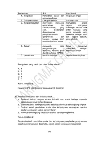 342
Perbedaan IPS Ilmu Sosial
1. Tingkatan Pendidikan dasar dan
perguruan tinggi
Perguruan tinggi
2. Cakupan materi Cakupan sempit Cakupan luas
3. Tingkat kesulitan menyelidiki mengenai
generalisasi dan
konsep-konsep yang
sulit. Sedangkan
diperlukannya
penyederhanaan
generalisasi dan
konsep, supaya lebih
mudah dipahami siswa
menyelidiki aneka
ragam mengenai
hubungan timbal balik
antar manusia yang
serba kompleks yang
berkaitan dengan adat
dan segala sesuatu
yang abstrak.
4. Tujuan mengarah pada
pengembangan
Behavior, Attitude, Skill,
dan Knowledge (BASK)
fokus tujuannya
ditetapkan dengan
kebenaran ilmiah
5. pendekatan bersifat disipliner bersifat interdisipliner
Pernyataan yang salah dari tabel diatas adalah...
A. 1
B. 2
C. 3
D. 4
E. 5
Kunci Jawaban E
Harusnya IPS interdisipliner sedangkan IS disipliner
89.Perbedaan revolusi dan evolusi adalah....
a. Revolusi terkait dengan sistem industri dan sosial budaya manusia
sedangkan evolusi terkait binatang
b. Waktu revolusi berlangsung lama sedangkan evolusi berlangsung singkat
c. Evolusi terjadi perubahan sosial dan kebudayaan sedangkan revolusi
adalah perubahan sistem pemerintahan
d. Revolusi berlangsung cepat dan evolusi berlangsung lambat
Kunci Jawaban D
Revolusi adalah perubahan sosial dan kebudayaan yang berlangsung secara
cepat dan menyangkut dasar atau pokok-pokok kehidupan masyarakat.
 