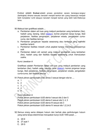 343
Evolusi adalah Evolusi adalah proses perubahan secara berangsur-angsur
(bertingkat) dimana sesuatu berubah menjadi bentuk lain (yang biasanya) menjadi
lebih kompleks/ rumit ataupun berubah menjadi bentuk yang lebih baik.Waktunya
lama.
90.Maksud dari gratifikasi adalah....
a. Pemberian dalam arti luas yang meliputi pemberian uang tambahan (fee),
hadiah uang, barang, rabat (diskon), komisi pinjaman tanpa bunga, tiket
perjalanan, fasilitas penginapan, perjalanan wisata, pengobatan cuma-
cuma, dan fasilitas lainnya
b. Pemberian pengakuan kepada seseorang atau lembaga yang memiliki
keahlian tertenti
c. Pemberian fasilitas mewah untuk pejabat karena memang pekerjaannya
sulit
d. Pemberian dalam arti sempit yang meliputi pemberian uang tambahan
(fee), hadiah uang dan fasilitas kepada seseorang untuk memuluskan
usaha.
Kunci Jawaban A
Gratifikasi adalah Pemberian dalam arti luas yang meliputi pemberian uang
tambahan (fee), hadiah uang, barang, rabat (diskon), komisi pinjaman tanpa
bunga, tiket perjalanan, fasilitas penginapan, perjalanan wisata, pengobatan
cuma-cuma, dan fasilitas lainnya
91.Pokok pikiran pembukaan UUD alinea 3 sesuai dengan sila ke ....
a. 1
b. 2
c. 3
d. 4
e. 5
Kunci Jawaban A
Pokok pikiran pembukaan UUD alenia I sesuai sila 2 dan 5
Pokok pikiran pembukaan UUD alenia II sesuai sila 3, 4, 5
Pokok pikiran pembukaan UUD alenia III sesuai sila 3
Pokok pikiran pembukaan UUD alenia IV sesuai sila 1,2,3,4,5
92.Semua orang sama didepan hukum dan berhak atas perlindungan hukum
yang sama tanpa diskriminasi merupakan bunyi UUD 1945 pasal ....
A. 28 D
B. 27 ayat 1
C. 28 G
 