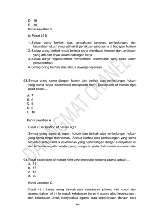 344
D. 18
E. 30
Kunci Jawaban A
Isi Pasal 28 D
1.)Setiap orang berhak atas pengakuan, jaminan, perlindungan, dan
kepastian hukum yang adil serta perlakuan yang sama di hadapan hukum
2.)Setiap orang berhak untuk bekerja serta mendapat imbalan dan perlakuan
yang adil dan layak dalam hubungan kerja
3.)Setiap warga negara berhak memperoleh kesempatan yang sama dalam
pemerintahan
4.)Setiap orang berhak atas status kewarganegaraan
93.Semua orang sama didepan hukum dan berhak atas perlindungan hukum
yang sama tanpa diskriminasi merupakan bunyi Declaration of human right
pada pasal ....
A. 7
B. 6
C. 8
D. 9
E. 10
Kunci Jawaban A
Pasal 7 Declaration of human right
Semua orang sama di depan hukum dan berhak atas perlindungan hukum
yang sama tanpa diskriminasi. Semua berhak atas perlindungan yang sama
terhadap setiap bentuk diskriminasi yang bertentangan dengan Pernyataan ini
dan terhadap segala hasutan yang mengarah pada diskriminasi semacam itu.
94.Pasal declaration of human right yang mengatur tentang agama adalah....
a. 15
b. 17
c. 18
d. 20
Kunci Jawaban C
Pasal 18 : Setiap orang berhak atas kebebasan pikiran, hati nurani dan
agama; dalam hal ini termasuk kebebasan berganti agama atau kepercayaan,
dan kebebasan untuk menyatakan agama atau kepercayaan dengan cara
 