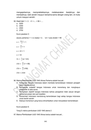 345
mengajarkannya, mempraktekkannya, melaksanakan ibadahnya dan
mentaatinya, baik sendiri maupun bersama-sama dengan orang lain, di muka
umum maupun sendiri.
95. Hasil dari 1 + 3 + 5 +... + 99 = ....
a. 5200
b. 2250
c. 2500
d. 2750
Kunci jawaban C
a(suku pertama) = 1, b ( beda) = 2 , Un = suku terakir = 99
𝑛 =
99−1
2
+ 1
𝑛 =
98
2
+ 1
𝑛 = 49 + 1
𝑛 = 50
𝑆𝑛 =
𝑛
2
(a + Un)
𝑆50 =
50
2
(1 + 99)
𝑆50 =
50
2
(100)
𝑆50 = 2500
96. Makna Pembukaan UUD 1945 Alinea Pertama adalah kecuali...
A. Keteguhan Bangsa Indonesia dalam membela kemerdekaan melawan penjajah
dalam segala bentuk.
B. Pernyataan subjektif bangsa Indonesia untuk menentang dan manghapus
penjajahan di atas dunia.
C. Pernyataan objektif bangsa Indonesia bahwa penjajahan tidak sesuai dengan
perikemanusiaan dan peri keadilan.
D. Pemerintah Indonesia mendukung kemerdekaan bagi setiap bangsa Indonesia
untuk berdiri sendiri
E. Adanya momentum yang harus dimanfaatkan untuk menyatakan kemerdekaan
.
Kunci jawaban E
Yang E makna pembukaan UUD 1945 alenia 2
97. Makna Pembukaan UUD 1945 Alinea kedua adalah kecuali...
 