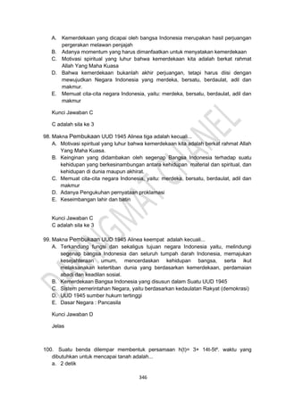 346
A. Kemerdekaan yang dicapai oleh bangsa Indonesia merupakan hasil perjuangan
pergerakan melawan penjajah
B. Adanya momentum yang harus dimanfaatkan untuk menyatakan kemerdekaan
C. Motivasi spiritual yang luhur bahwa kemerdekaan kita adalah berkat rahmat
Allah Yang Maha Kuasa
D. Bahwa kemerdekaan bukanlah akhir perjuangan, tetapi harus diisi dengan
mewujudkan Negara Indonesia yang merdeka, bersatu, berdaulat, adil dan
makmur.
E. Memuat cita-cita negara Indonesia, yaitu: merdeka, bersatu, berdaulat, adil dan
makmur
Kunci Jawaban C
C adalah sila ke 3
98. Makna Pembukaan UUD 1945 Alinea tiga adalah kecuali...
A. Motivasi spiritual yang luhur bahwa kemerdekaan kita adalah berkat rahmat Allah
Yang Maha Kuasa.
B. Keinginan yang didambakan oleh segenap Bangsa Indonesia terhadap suatu
kehidupan yang berkesinambungan antara kehidupan material dan spiritual, dan
kehidupan di dunia maupun akhirat.
C. Memuat cita-cita negara Indonesia, yaitu: merdeka, bersatu, berdaulat, adil dan
makmur
D. Adanya Pengukuhan pernyataan proklamasi
E. Keseimbangan lahir dan batin
Kunci Jawaban C
C adalah sila ke 3
99. Makna Pembukaan UUD 1945 Alinea keempat adalah kecuali...
A. Terkandung fungsi dan sekaligus tujuan negara Indonesia yaitu, melindungi
segenap bangsa Indonesia dan seluruh tumpah darah Indonesia, memajukan
kesejahteraan umum, mencerdaskan kehidupan bangsa, serta ikut
melaksanakan ketertiban dunia yang berdasarkan kemerdekaan, perdamaian
abadi dan keadilan sosial.
B. Kemerdekaan Bangsa Indonesia yang disusun dalam Suatu UUD 1945
C. Sistem pemerintahan Negara, yaitu berdasarkan kedaulatan Rakyat (demokrasi)
D. UUD 1945 sumber hukum tertinggi
E. Dasar Negara : Pancasila
Kunci Jawaban D
Jelas
100. Suatu benda dilempar membentuk persamaan h(t)= 3+ 14t-5t². waktu yang
dibutuhkan untuk mencapai tanah adalah...
a. 2 detik
 
