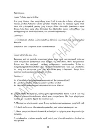 32
Pembahasan
Uraian Terbatas atau terstruktur
Soal yang disusun tidak mengembang tetapi lebih terarah dan terbatas, schingga ada
batasan jawaban.Walaupun kalimat jawaban perserta didik itu berancka ragam, tetapi
harus ada pokok-pokok penting yang terdapat dalam sistematika jawabannya scsuai
dengan batas-batas yang telah ditentukan dan dikehendaki dalam soalnya.Maka yang
paling penting dan harus diperhatikan yaitu sistematika jawabannya.
Contohnya:
1) Sebutkan dan jelaskan secara singkat tiga peristiwa yang terjadi pada masa Khulafaur
Rasyidin!
2) Sebutkan lima Komponen dalam sistem komputer!
Uraian tak terbatas atau bebas
Tes uraian jenis ini membuka kesempatan kepada setiap orang yang menjawab pertnyaan
untuk mengeluaran pendapatnya sesuai dengan yang dia ketahui. Bebas beragumentasi
dengan soal dan menjawab menurut pandangannya masing-masing. Sctiap tes
mengandung problematik bukan hanya sekedar menanyakan fakta- fakta saja. Oleh karena
itu, setiap test mempunyai cara dan sistematika yang berbcda-beda. Tetapi harus
mempunyai patokan dalam mengoreksi jawaban.
Contohnya:
1) Coba jelaskan perbedaan tanaman monnokotil dan tanaman dikotil!
2) Jelaskan perbedaan antara rukun dan wajib haji tersebut!
3) Bagaimana perkembangan komputer di Indonesia, Jelaskan!
17. Dengan melihat hasil pre-test, seorang guru dapat mengetahui bahwa 3 dari 8 soal yang
diberikan mampu dijawab hampir seluruh siswa dengan benar. Jika Anda sebagai guru,
manfaat apa yang dapat dipetik dari informasi tadi.
A. Mengajarkan seluruh materi sesuai dengan kurikulum agar penguasaan siswa lebih baik
B. 3 dari 8 soal tersebut tidak akan ditanyakan lagi pada saat melakukan post- test
C. Materi yang telah dikuasai siswa tidak perlu diajarkan lagi pada proses kegiatan belajar
mengajar.
D. melaksanakan pelajaran remedial untuk materi yang belum dikuasai siswa berdasarkan
hasil pre-test
 