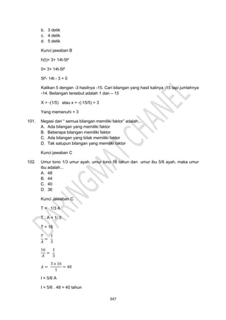 347
b. 3 detik
c. 4 detik
d. 5 detik
Kunci jawaban B
h(t)= 3+ 14t-5t²
0= 3+ 14t-5t²
5t²- 14t - 3 = 0
Kalikan 5 dengan -3 hasilnya -15. Cari bilangan yang hasil kalinya -15 tapi jumlahnya
-14. Beilangan tersebut adalah 1 dan – 15
X = -(1/5) atau x = -(-15/5) = 3
Yang memenuhi = 3
101. Negasi dari “ semua bilangan memiliki faktor” adalah...
A. Ada bilangan yang memiliki faktor
B. Beberapa bilangan memiliki faktor
C. Ada bilangan yang tidak memiliki faktor
D. Tak satupun bilangan yang memiliki faktor
Kunci jawaban C
102. Umur tono 1/3 umur ayah, umur tono 16 tahun dan umur ibu 5/6 ayah, maka umur
ibu adalah...
A. 48
B. 44
C. 40
D. 36
Kunci Jawaban C
T = 1/3 A
T : A = 1: 3
T = 16
𝑇
𝐴
=
1
3
16
𝐴
=
1
3
𝐴 =
3 𝑥 16
1
= 48
I = 5/6 A
I = 5/6 . 48 = 40 tahun
 