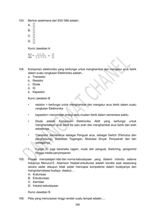 348
103. Bentuk sederhana dari 833/ 588 adalah..
A.
17
12
B.
17
14
C.
15
12
D.
15
14
Kunci Jawaban A
833
588
=
7. 7 . 17
2. 2 . 7 .7. 3
=
17
12
104. Komponen elektronika yang berfungsi untuk menghambat dan mengatur arus listrik
dalam suatu rangkaian Elektronika adalah...
a. Transistor
b. Resistor
c. Diode
d. IC
e. Kapasitor
Kunci Jawaban B
• resistor = berfungsi untuk menghambat dan mengatur arus listrik dalam suatu
rangkaian Elektronika.
• kapasitor= menyimpan energi atau muatan listrik dalam sementara waktu.
• Diode adalah Komponen Elektronika Aktif yang berfungsi untuk
menghantarkan arus listrik ke satu arah dan menghambat arus listrik dari arah
sebaliknya
• Transistor diantaranya sebagai Penguat arus, sebagai Switch (Pemutus dan
penghubung), Stabilitasi Tegangan, Modulasi Sinyal, Penyearah dan lain
sebagainya
• Fungsi IC juga beraneka ragam, mulai dari penguat, Switching, pengontrol
hingga media penyimpanan
105. Proses mempelajari nilai dan norma kebudayaan yang dialami individu selama
hidupnya. Menurut E. Adamson Hoebel enkulturasi adalah kondisi saat seseorang
secara sadar ataupun tidak sadar mencapai kompetensi dalam budayanya dan
menginternalisasi budaya disebut....
A. Kulturisasi
B. Enkulturisasi
C. Asimilasi
D. Induksi kebudayaan
Kunci Jawaban B
106. Peta yang menunjukan tinggi rendah suatu tempat adalah.....
 