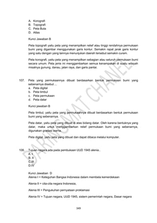349
A. Korografi
B. Topografi
C. Peta Buta
D. Atlas
Kunci Jawaban B
Peta topografi yaitu peta yang menampilkan relief atau tinggi rendahnya permukaan
bumi yang digambar menggunakan garis kontur. Semakin rapat jarak garis kontur
yang satu dengan yang lainnya menunjukan daerah tersebut semakin curam.
Peta korografi, yaitu peta yang menampilkan sebagian atau seluruh permukaan bumi
secara umum. Peta jenis ini menggambarkan semua kenampakan di suatu wilayah
misalnya gunung, danau, jalan raya, dan garis pantai.
107. Peta yang permukaannya dibuat berdasarkan bentuk permukaan bumi yang
sebenarnya disebut ...
a. Peta digital
b. Peta timbul
c. Peta permukaan
d. Peta datar
Kunci jawaban B
Peta timbul, yaitu peta yang permukaannya dibuat berdasarkan bentuk permukaan
bumi yang sebenarnya.
Peta datar, yaitu peta yang dibuat di atas bidang datar. Oleh karena bentuknya yang
datar, maka untuk menggambarkan relief permukaan bumi yang sebenarnya,
digunakan gradasi warna.
Peta digital, yaitu peta yang dibuat dan dapat dibaca melalui komputer.
108. Tujuan negara ada pada pembukaan UUD 1945 alenia..
A. I
B. II
C.III
D.IV
Kunci Jawaban D
Alenia I = Keteguhan Bangsa Indonesia dalam membela kemerdekaan
Alenia II = cita-cita negara Indonesia,
Alenia III = Pengukuhan pernyataan proklamasi
Alenia IV = Tujuan negara, UUD 1945, sistem pemerintah negara, Dasar negara
 
