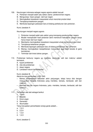 350
109. Keuntungan indonesia sebagai negara agraris adalah kecuali
A. Pertanian menjadi salah satu sektor utama perekonomian negara.
B. Mengurangi impor pangan dari luar negeri.
C. Meningkatkan kesadaran masyarakat untuk mencintai produk lokal.
D. Terciptanya ketahanan pangan.
E. Membuka lapangan pekerjaan baru di bidang perkebunan dan pertanian.
Kunci Jawaban A
Keuntungan menjadi negara agraris
1. Pertanian menjadi salah satu sektor yang menopang perekonomian negara.
2. Mudah memperoleh hasil pertanian demi memenuhi kebutuhan pangan tanpa
harus impor dari luar negeri.
3. Membantu meningkatkan kesadaran masyarakat untuk mencintai produk lokal.
4. Terciptanya ketahanan pangan.
5. Membuka lapangan pekerjaan baru di bidang perkebunan dan pertanian.
6. Mampu meningkatkan kesejahteraan masyarakat agar tidak berada di garis
kemiskinan.
7. Terhindar dari krisis bahan pangan.
110. Proklamasi berbunyi negara yg merdeka, berdaulat, adil dan makmur adalah
termasuk..
A. tujuan proklamasi
B. cita-cita proklamasi
C. dasar negara
D. Landasan hukum kemerdekaan
Kunci Jawaban B
Alenia ke dua pembukaan UUD 1945
– Bahwa kemerdekaan bukanlah akhir perjuangan, tetapi harus diisi dengan
mewujudkan Negara Indonesia yang merdeka, bersatu, berdaulat, adil dan
makmur.
– Memuat cita-cita negara Indonesia, yaitu: merdeka, bersatu, berdaulat, adil dan
makmur.
111. Perhatikan alat alat sebagai berikut
1. Turbin
2. Sepeda
3. Kincir angin
4. Generator
5. Akumulator
Yang merupakan pemanfaatan energi gerak adalah...
a. 1,2,3
b. 2,3,4
c. 1,3,4
d. 1,4,5
Kunci Jawaban C
 