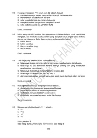 351
112. Fungsi pembelajaran PKn untuk anak SD adalah. kecuali
A. membentuk warga negara yang cerdas, terampil, dan berkarakter
B. menanamkan atitut behavior dan skill
C. setia kepada bangsa dan negara Indonesia
D. meingkatkan ilmu pengetahuan yang lebih terarah
E. setia pada Pancasila dan UUD NRI 1945
Kunci Jawaban D
113. hakim yang memiliki keahlian dan pengalaman di bidang tertentu untuk memeriksa,
mengadili, dan memutus suatu perkara yang diangkat untuk jangka waktu tertentu
dan pengangkatannya diatur dalam undang-undang adalah hakim...
A. hakim ad hoc
B. hakim konstitusi
C. Hakim peradilan tinggi
D. Hakim kasasi
Kunci Jawaban A
114. Tata surya yang dikemukakani Forest berbunyi....
A. tata surya itu ada karena material penyusun matahari yang bertebaran.
B. tata surya itu bisa terbentuk karena adanya bintang lain yang melakukan
pendekatan ke matahari
C. tata surya itu asalnya dari gumpalan debu dan gas
D. tata surya ini berasal dari sebuah kabut.
E. alam semesta selalu tampak sama dari sejak awal dan tidak akan berakhir
Kunci Jawaban B
115. Hubungan sosial budaya dengan globalisasi adalah...
A. globalisasi menyebabkan perubahan sosial budaya
B. sosial budaya membuat terjadinya globalisasi
C. Globalisasi merusak keadaan sosial budaya
D. Globalisasi membawa kemajuan sosial dan budaya
Kunci Jawaban A
116. Bilangan yang habis dibagi 3, 7, 11 adalah...
a. 1617
b. 1716
c. 1167
d. 1761
Kunci jawaban A
Bisa dibagi 3 jika jumlah angka penyusunnya bisa dibagi 3
 