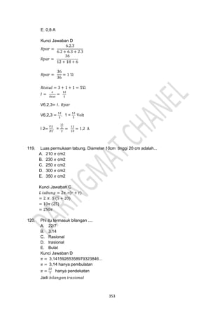 353
E. 0,8 A
Kunci Jawaban D
𝑅𝑝𝑎𝑟 =
6.2.3
6.2 + 6.3 + 2.3
𝑅𝑝𝑎𝑟 =
36
12 + 18 + 6
𝑅𝑝𝑎𝑟 =
36
36
= 1 Ὼ
𝑅𝑡𝑜𝑡𝑎𝑙 = 3 + 1 + 1 = 5Ὼ
𝐼 =
𝑣
𝑅𝑡𝑜𝑡
=
12
5
V6,2,3= 𝐼. 𝑅𝑝𝑎𝑟
V6,2,3 =
12
5
. 1 =
12
5
Volt
I 2=
𝑉2
𝑅2
. =
12
5
2
=
12
10
= 1,2 A
119. Luas permukaan tabung. Diameter 10cm tinggi 20 cm adalah...
A. 210 𝜋 cm2
B. 230 𝜋 cm2
C. 250 𝜋 cm2
D. 300 𝜋 cm2
E. 350 𝜋 cm2
Kunci Jawaban C
𝐿 𝑡𝑎𝑏𝑢𝑛𝑔 = 2𝜋. 𝑟(𝑟 + 𝑡)
= 2. 𝜋. 5 (5 + 20)
= 10𝜋 (25)
= 250𝜋
120. Phi itu termasuk bilangan ....
A. 22/7
B. 3.14
C. Rasional
D. Irasional
E. Bulat
Kunci Jawaban D
𝜋 = 3,14159265358979323846...
𝜋 = 3,14 hanya pembulatan
𝜋 =
22
7
hanya pendekatan
Jadi 𝑏𝑖𝑙𝑎𝑛𝑔𝑎𝑛 𝑖𝑟𝑎𝑠𝑖𝑜𝑛𝑎𝑙
 