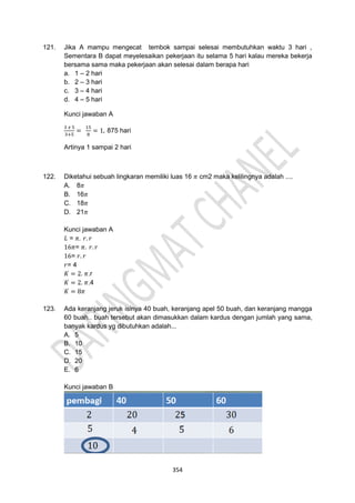354
121. Jika A mampu mengecat tembok sampai selesai membutuhkan waktu 3 hari ,
Sementara B dapat meyelesaikan pekerjaan itu selama 5 hari kalau mereka bekerja
bersama sama maka pekerjaan akan selesai dalam berapa hari
a. 1 – 2 hari
b. 2 – 3 hari
c. 3 – 4 hari
d. 4 – 5 hari
Kunci jawaban A
3 𝑥 5
3+5
=
15
8
= 1, 875 hari
Artinya 1 sampai 2 hari
122. Diketahui sebuah lingkaran memiliki luas 16 𝜋 cm2 maka kelilingnya adalah ....
A. 8𝜋
B. 16𝜋
C. 18𝜋
D. 21𝜋
Kunci jawaban A
𝐿 = 𝜋. 𝑟. 𝑟
16𝜋= 𝜋. 𝑟. 𝑟
16= 𝑟. 𝑟
𝑟= 4
𝐾 = 2. 𝜋.r
𝐾 = 2. 𝜋.4
𝐾 = 8𝜋
123. Ada keranjang jeruk isinya 40 buah, keranjang apel 50 buah, dan keranjang mangga
60 buah.. buah tersebut akan dimasukkan dalam kardus dengan jumlah yang sama,
banyak kardus yg dibutuhkan adalah...
A. 5
B. 10
C. 15
D. 20
E. 6
Kunci jawaban B
 