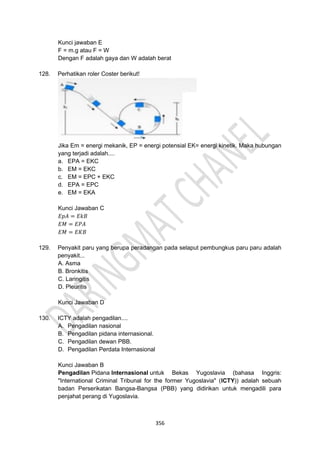 356
Kunci jawaban E
F = m.g atau F = W
Dengan F adalah gaya dan W adalah berat
128. Perhatikan roler Coster berikut!
Jika Em = energi mekanik, EP = energi potensial EK= energi kinetik. Maka hubungan
yang terjadi adalah....
a. EPA = EKC
b. EM = EKC
c. EM = EPC + EKC
d. EPA = EPC
e. EM = EKA
Kunci Jawaban C
𝐸𝑝𝐴 = 𝐸𝑘𝐵
𝐸𝑀 = 𝐸𝑃𝐴
𝐸𝑀 = 𝐸𝐾𝐵
129. Penyakit paru yang berupa peradangan pada selaput pembungkus paru paru adalah
penyakit...
A. Asma
B. Bronkitis
C. Laringitis
D. Pleuritis
Kunci Jawaban D
130. ICTY adalah pengadilan....
A. Pengadilan nasional
B. Pengadilan pidana internasional.
C. Pengadilan dewan PBB.
D. Pengadilan Perdata Internasional
Kunci Jawaban B
Pengadilan Pidana Internasional untuk Bekas Yugoslavia (bahasa Inggris:
"International Criminal Tribunal for the former Yugoslavia" (ICTY)) adalah sebuah
badan Perserikatan Bangsa-Bangsa (PBB) yang didirikan untuk mengadili para
penjahat perang di Yugoslavia.
 