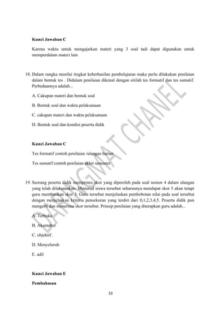 33
Kunci Jawaban C
Karena waktu untuk mengajarkan materi yang 3 soal tadi dapat digunakan untuk
memperdalam materi lain
18. Dalam rangka menilai tingkat keberhasilan pembelajaran maka perlu dilakukan penilaian
dalam bentuk tes . Didalam penilaian dikenal dengan sitilah tes formatif dan tes sumatif.
Perbedaannya adalah...
A. Cakupan materi dan bentuk soal
B. Bentuk soal dan waktu pelaksanaan
C. cakupan materi dan waktu pelaksanaan
D. Bentuk soal dan kondisi peserta didik
Kunci Jawaban C
Tes formatif contoh penilaian /ulangan harian
Tes sumatif contoh penilaian akhir semester
19. Seorang peserta didik memprotes skor yang diperoleh pada soal nomor 4 dalam ulangan
yang telah dilaksanakan. Menurud siswa tersebut seharusnya mendapat skor 5 akan tetapi
guru memberikan skor 3. Guru tersebut menjelaskan pembobotan nilai pada soal tersebut
dengan menjelaskan kriteria pensekoran yang terdiri dari 0,1,2,3,4,5. Peserta didik pun
mengerti dan menerima skor tersebut. Prinsip penilaian yang diterapkan guru adalah...
A. Terbuka
B. Akuntabel
C. objektif .
D. Menyeluruh
E. adil
Kunci Jawaban E
Pembahasan
 