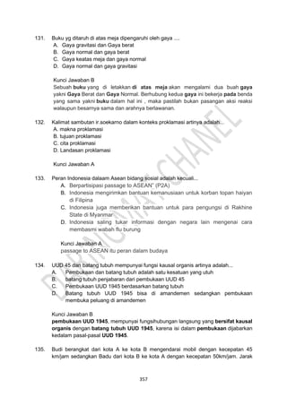 357
131. Buku yg ditaruh di atas meja dipengaruhi oleh gaya ....
A. Gaya gravitasi dan Gaya berat
B. Gaya normal dan gaya berat
C. Gaya keatas meja dan gaya normal
D. Gaya normal dan gaya gravitasi
Kunci Jawaban B
Sebuah buku yang di letakkan di atas meja akan mengalami dua buah gaya
yakni Gaya Berat dan Gaya Normal. Berhubung kedua gaya ini bekerja pada benda
yang sama yakni buku dalam hal ini , maka pastilah bukan pasangan aksi reaksi
walaupun besarnya sama dan arahnya berlawanan.
132. Kalimat sambutan ir.soekarno dalam konteks proklamasi artinya adalah...
A. makna proklamasi
B. tujuan proklamasi
C. cita proklamasi
D. Landasan proklamasi
Kunci Jawaban A
133. Peran Indonesia dalaam Asean bidang sosial adalah kecuali...
A. Berpartisipasi passage to ASEAN” (P2A)
B. Indonesia mengirimkan bantuan kemanusiaan untuk korban topan haiyan
di Filipina
C. Indonesia juga memberikan bantuan untuk para pengungsi di Rakhine
State di Myanmar
D. Indonesia saling tukar informasi dengan negara lain mengenai cara
membasmi wabah flu burung
Kunci Jawaban A
passage to ASEAN itu peran dalam budaya
134. UUD 45 dan batang tubuh mempunyai fungsi kausal organis artinya adalah...
A. Pembukaan dan batang tubuh adalah satu kesatuan yang utuh
B. batang tubuh penjabaran dari pembukaan UUD 45
C. Pembukaan UUD 1945 berdasarkan batang tubuh
D. Batang tubuh UUD 1945 bisa di amandemen sedangkan pembukaan
membuka peluang di amandemen
Kunci Jawaban B
pembukaan UUD 1945, mempunyai fungsihubungan langsung yang bersifat kausal
organis dengan batang tubuh UUD 1945, karena isi dalam pembukaan dijabarkan
kedalam pasal-pasal UUD 1945.
135. Budi berangkat dari kota A ke kota B mengendarai mobil dengan kecepatan 45
km/jam sedangkan Badu dari kota B ke kota A dengan kecepatan 50km/jam. Jarak
 