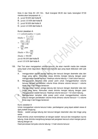 358
Kota A dan Kota B= 231 Km. Budi brangkat 06.00 dan badu berangkat 07.00
mereka akan berpapasan di ....
A. jarak 98 KM dari kota B
B. jarak 133 KM dari kota B
C. jarak 98 KM dari kota A
D. jarak 123 KM dari kota A
Kunci Jawaban A
𝑡 = 𝑠𝑒𝑙𝑖𝑠𝑖ℎ 𝑤𝑎𝑘𝑡𝑢 = 1 𝑗𝑎𝑚
𝑡𝑏𝑎𝑑𝑢 =
𝑆 − 𝑣1. 𝑡
𝑣2 + 𝑣1
=
231 − 45.1
50 + 45
=
186
95
𝑗𝑎𝑚
𝑆𝑏𝑎𝑑𝑢 = 50 𝑥
186
95
𝑆𝑏𝑎𝑑𝑢 = 98 𝐾𝑀
𝑗𝑎𝑟𝑎𝑘 98 𝐾𝑀 dari kota B
𝑎𝑟𝑎𝑘 133 𝐾𝑀 dari kota A
136. Pak Toni akan mengajarkan volume kerucut, dia akan memilih media dan metode
yang tepat untuk digunakan. Media dan metode apa yang tepat dilakukan oleh pak
Toni...
A. menggunakan wadah peraga tabung dan kerucut dengan deameter alas dan
tinggi yang sama. Kemudian siswa diminta mengisi tabung dengan pasir
menggunakan wadah kerucut. Hasilnya volume tabung = 3 kali volum kerucut.
B. Menggunakan tampilan slide power point untuk menggambarkan volume
kerucut dengan pendekatan volume limas dimana volume kerucut = volume
limas segi n tak hingga beraturan
C. menggunakan wadah peraga tabung dan kerucut dengan deameter alas dan
tinggi yang sama. Kemudian siswa diminta mengisi tabung dengan pasir
menggunakan wadah kerucut. Hasilnya volume kerucut = 1/2 volum tabung..
D. Menggunakan tampilan slide power point untuk menggambarkan volume
kerucut dengan pendekatan volume limas dimana volume kerucut = ½ volume
limas segi n tak hingga beraturan
Kunci Jawaban A
Untuk mengajarkan volume kerucut maka pembelajaran yang tepat adalah siswa di
ajak praktek langsung
Media : wadah peraga tabung dan kerucut dengan deameter alas dan tinggi yang
sama
Anak diminta untuk memindahkan air dengan wadah kerucut dan mengisikan nya ke
tabung. Anak diminta menghitung berapa kali pengisian kerucut untuk mengisi penuh
tabung dengan air.
Hasil percobaan ternyata volume tabung = 3 kali volume kerucut
 