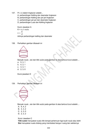 359
137. Pi ( 𝜋) dalam lingkaran adalah...
A. perbandingan Keliling dan deameter lingkaran
B. perbandingan Keliling dan jari jari lingkaran
C. perbandingan jari jari dan deameter lingkaran
D. perbandingan Luas dan Keliling lingkaran
Kunci Jawaban A
K = 𝜋. 𝑑 𝑚𝑎𝑘𝑎
𝜋 =
𝐾
𝑑
Artinya perbandingan keliling dan deameter
138. Perhatikan gambar dibawah ini
Banyak rusuk , sisi dan titik sudut pada gambar di atas berturut turut adalah....
a. 5, 3, 1
b. 4, 3, 1
c. 3, 3, 1
d. 2, 3, 0
Kunci jawaban D
139. Perhatikan gambar dibawah ini
Banyak rusuk , sisi dan titik sudut pada gambar di atas berturut turut adalah....
A. 6, 4, 2
B. 4, 3, 2
C. 2, 3, 0
D. 2, 3, 2
Kunci Jawaban C
Titik sudut merupakan suatu titik tempat pertemuan tiga buah rusuk atau lebih
Sisi merupakan suatu bidang yang membatasi bangun ruang dan sekitarnya
 