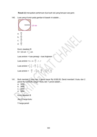 360
Rusuk (r) merupakan pertemuan dua buah sisi yang berupa ruas garis
140. Luas yang di arsir pada gambar di bawah ini adalah....
a.
𝟐𝟏
𝟒
b.
𝟐𝟏
𝟖
c.
𝟏𝟒
𝟕
d.
𝟐𝟐
𝟕
Kunci Jawaban B
S = 3,5 cm =
7
2
cm
Luas arsiran = luas persegi – luas lingkaran
Luas arsiran = s . s –
22
7
. 𝑟 . 𝑟
Luas arsiran =
7
2
.
7
2
–
22
7
.
7
4
.
7
4
Luas arsiran =
49
4
–
77
8
=
98
8
–
77
8
=
21
8
141. Budi membeli 2 buku dan 3 pensil bayar Rp 8.500,00. Dendi membeli 3 buku dan 2
pensil Rp 9.500,00. harga 1 buku dan 1 pensil adalah...
a. 3200
b. 3600
c. 3400
d. 3800
Kunci jawaban B
Jika X harga buku
Y harga pensil
 