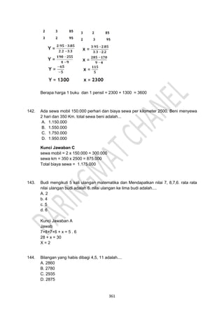 361
Berapa harga 1 buku dan 1 pensil = 2300 + 1300 = 3600
142. Ada sewa mobil 150.000 perhari dan biaya sewa per kilometer 2500. Beni menyewa
2 hari dan 350 Km. total sewa beni adalah...
A. 1.150.000
B. 1.550.000
C. 1.750.000
D. 1.950.000
Kunci Jawaban C
sewa mobil = 2 x 150.000 = 300.000
sewa km = 350 x 2500 = 875.000
Total biaya sewa = 1.175.000
143. Budi mengikuti 5 kali ulangan matematika dan Mendapatkan nilai 7, 8,7,6. rata rata
nilai ulangan budi adalah 6. nilai ulangan ke lima budi adalah....
A. 2
b. 4
c. 5
d. 6
Kunci Jawaban A
Jawab
7+8+7+6 + x = 5 . 6
28 + x = 30
X = 2
144. Bilangan yang habis dibagi 4,5, 11 adalah....
A. 2860
B. 2780
C. 2935
D. 2875
 