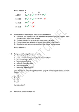 362
Kunci Jawaban A
145. Alasan Amerika mengadakan sosial studi adalah kecuali...
A. Kemajuan ilmu pengetahuan dan teknologi menimbulkan dampak perilaku sosial
yang kompleks pada warga amerika
B. Terdapat banyak ras yang menjadi warga negara amerika
C. Pengembangan pengetahuan di segala bidang bagi warga negara
D. Menekankan pengembangan sosial skill dan atitude warga negara
Kunci Jawaban C
146. Pengaruh letak geografi indonesia berikut
1. menambah devisa negara
2. pusat perekonomian diantara 2 samudra dan 2 benua
3. jalur penerbangan dunia
4. terjadinya pasar gelap
5. destinasi pariwista utama
6. persaingan global
7. eksplorasi kekayaan alam
yang merupakan dampak negatif dari letak geografi indonesia pada bidang ekonomi
adalah...
a. 4, 6
b. 3, 7
c. 2, 7
d. 4 ,7
Kunci jawaban A
147. Perhatikan gambar dibawah ini!
 
