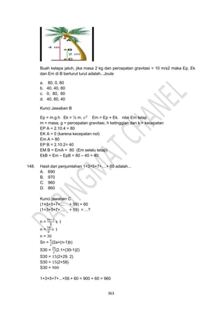 363
Buah kelapa jatuh, jika masa 2 kg dan percepatan gravitasi = 10 m/s2 maka Ep, Ek
dan Em di B berturut turut adalah...Joule
a. 80, 0, 80
b. 40, 40, 80
c. 0, 80, 80
d. 40, 80, 40
Kunci Jawaban B
Ep = m.g.h Ek = ½ m. 𝑣2
Em = Ep + Ek. nilai Em tetap
m = masa, g = percepatan gravitasi, h ketinggian dan k = kecepatan
EP A = 2.10.4 = 80
EK A = 0 (karena kecepatan nol)
Em A = 80
EP B = 2.10.2= 40
EM B = EmA = 80 (Em selalu tetap)
EkB = Em – EpB = 80 – 40 = 40
148. Hasil dari penjumlahan 1+3+5+7+....+ 60 adalah...
A. 690
B. 970
C. 960
D. 860
Kunci jawaban C
(1+3+5+7+.... + 59) + 60
(1+3+5+7+.... + 59) = ...?
n =
59−1
2
+ 1
n =
58
2
+ 1
n = 30
Sn =
𝑛
2
(2a+(n-1)b)
S30 =
30
2
(2.1+(30-1)2)
S30 = 15(2+29. 2)
S30 = 15(2+58)
S30 = 900
1+3+5+7+...+59.+ 60 = 900 + 60 = 960
 