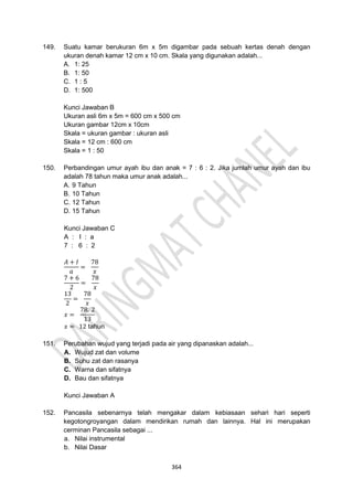 364
149. Suatu kamar berukuran 6m x 5m digambar pada sebuah kertas denah dengan
ukuran denah kamar 12 cm x 10 cm. Skala yang digunakan adalah...
A. 1: 25
B. 1: 50
C. 1 : 5
D. 1: 500
Kunci Jawaban B
Ukuran asli 6m x 5m = 600 cm x 500 cm
Ukuran gambar 12cm x 10cm
Skala = ukuran gambar : ukuran asli
Skala = 12 cm : 600 cm
Skala = 1 : 50
150. Perbandingan umur ayah ibu dan anak = 7 : 6 : 2. Jika jumlah umur ayah dan ibu
adalah 78 tahun maka umur anak adalah...
A. 9 Tahun
B. 10 Tahun
C. 12 Tahun
D. 15 Tahun
Kunci Jawaban C
A : I : a
7 : 6 : 2
𝐴 + 𝐼
𝑎
=
78
𝑥
7 + 6
2
=
78
𝑥
13
2
=
78
𝑥
𝑥 =
78. 2
13
𝑥 = 12 tahun
151. Perubahan wujud yang terjadi pada air yang dipanaskan adalah...
A. Wujud zat dan volume
B. Suhu zat dan rasanya
C. Warna dan sifatnya
D. Bau dan sifatnya
Kunci Jawaban A
152. Pancasila sebenarnya telah mengakar dalam kebiasaan sehari hari seperti
kegotongroyangan dalam mendirikan rumah dan lainnya. Hal ini merupakan
cerminan Pancasila sebagai ...
a. Nilai instrumental
b. Nilai Dasar
 