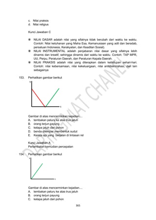 365
c. Nilai praksis
d. Nilai religius
Kunci Jawaban C
 NILAI DASAR adalah nilai yang sifatnya tidak berubah dari waktu ke waktu.
Contoh: Nilai ketuhanan yang Maha Esa, Kemanusiaan yang adil dan beradab,
persatuan Indonesia, Kerakyatan, dan Keadilan Sosial).
 NILAI INSTRUMENTAL adalah penjabaran nilai dasar yang sifatnya lebih
dinamis dan kreatif, sehingga dinamis dari waktu ke waktu. Contoh: TAP MPR,
UU, Perpu, Peraturan Daerah, dan Peraturan Kepala Daerah.
 NILAI PRAKSIS adalah nilai yang diterapkan dalam kehidupan sehari-hari.
Contoh: nilai kebersamaan, nilai kekeluargaan, nilai antidiskriminasi, dan lain
sebagainya
153. Perhatikan gambar berikut
Gambar di atas mencerminkan kejadian....
A. tembakan peluru ke atas trus jatuh
B. orang terjun payung
C. kelapa jatuh dari pohon
D. benda dilempar membentuk sudut
E. Kereta api yang berjalan di lintasan rel
Kunci Jawaban A
Perlambatan kemudian percepatan
154. Perhatikan gambar berikut
Gambar di atas mencerminkan kejadian....
A. tembakan peluru ke atas trus jatuh
B. orang terjun payung
C. kelapa jatuh dari pohon
 