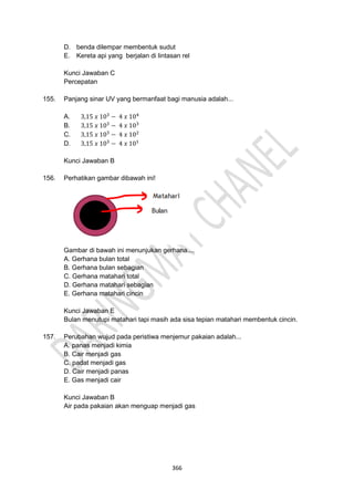 366
D. benda dilempar membentuk sudut
E. Kereta api yang berjalan di lintasan rel
Kunci Jawaban C
Percepatan
155. Panjang sinar UV yang bermanfaat bagi manusia adalah...
A. 3,15 𝑥 103
− 4 𝑥 104
B. 3,15 𝑥 103
− 4 𝑥 103
C. 3,15 𝑥 103
− 4 𝑥 102
D. 3,15 𝑥 103
− 4 𝑥 101
Kunci Jawaban B
156. Perhatikan gambar dibawah ini!
Gambar di bawah ini menunjukan gerhana....
A. Gerhana bulan total
B. Gerhana bulan sebagian
C. Gerhana matahari total
D. Gerhana matahari sebagian
E. Gerhana matahari cincin
Kunci Jawaban E
Bulan menutupi matahari tapi masih ada sisa tepian matahari membentuk cincin.
157. Perubahan wujud pada peristiwa menjemur pakaian adalah...
A. panas menjadi kimia
B. Cair menjadi gas
C. padat menjadi gas
D. Cair menjadi panas
E. Gas menjadi cair
Kunci Jawaban B
Air pada pakaian akan menguap menjadi gas
 