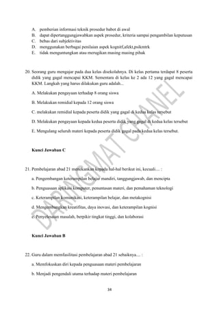 34
A. pemberian informasi teknik prosedur babot di awal
B. dapat dipertanggungjawabkan aspek prosedur, kriteria sampai pengambilan keputusan
C. bebas dari subjektivitas
D. menggunakan berbagai penilaian aspek kognitf,afekt,psikmtrk
E. tidak menguntungkan atau merugikan masing masing pihak
20. Seorang guru mengajar pada dua kelas disekolahnya. Di kelas pertama terdapat 8 peserta
didik yang gagal mencapai KKM. Sementara di kelas ke 2 ada 12 yang gagal mencapai
KKM. Langkah yang harus dilakukan guru adalah...
A. Melakukan pengayaan terhadap 8 orang siswa
B. Melakukan remidial kepada 12 orang siswa
C. melakukan remidial kepada peserta didik yang gagal di kedua kelas tersebut
D. Melakukan pengayaan kepada kedua peserta didik yang gagal di kedua kelas tersebut
E. Mengulang seluruh materi kepada peserta didik gagal pada kedua kelas tersebut.
Kunci Jawaban C
21. Pembelajaran abad 21 menekankan kepada hal-hal berikut ini, kecuali.... :
a. Pengembangan keterampilan belajar mandiri, tanggungjawab, dan mencipta
b. Penguasaan aplikasi komputer, penuntasan materi, dan pemahaman teknologi
c. Keterampilan komunikasi, keterampilan belajar, dan metakognisi
d. Mengembangkan kreatifitas, daya inovasi, dan keterampilan kognisi
e. Penyelesaian masalah, berpikir tingkat tinggi, dan kolaborasi
Kunci Jawaban B
22. Guru dalam memfasilitasi pembelajaran abad 21 sebaiknya.... :
a. Memfokuskan diri kepada penguasaan materi pembelajaran
b. Menjadi pengendali utama terhadap materi pembelajaran
 