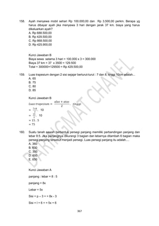 367
158. Ayah menyewa mobil sehari Rp 100.000,00 dan Rp 3.500,00 perkm. Berapa yg
harus dibayar ayah jika menyewa 3 hari dengan jarak 37 km. biaya yang harus
dikeluarkan ayah?
A. Rp 688.500,00
B. Rp 429.500,00
C. Rp 868.500,00
D. Rp 425.900,00
Kunci Jawaban B
Biaya sewa selama 3 hari = 100.000 x 3 = 300.000
Biaya 37 km = 37 x 3500 = 129.500
Total = 300000+129500 = Rp 429.500,00
159. Luas trapesium dengan 2 sisi sejajar berturut-turut : 7 dan 8, tinggi 10cm adalah...
A. 65
B. 75
C. 80
D. 85
Kunci Jawaban B
𝐿𝑢𝑎𝑠 𝑡𝑟𝑎𝑝𝑒𝑠𝑖𝑢𝑚 =
𝑎𝑙𝑎𝑠 + 𝑎𝑡𝑎𝑠
2
. 𝑡𝑖𝑛𝑔𝑔𝑖
=
7+8
2
. 10
=
15
2
. 10
= 15 . 5
= 75
160. Suatu tanah sawah berbentuk persegi panjang memiliki perbandingan panjang dan
lebar 8:5. Jika panjangnya dikurangi 3 bagian dan lebarnya ditambah 6 bagian maka
persegi panjang tersebut menjadi persegi. Luas persegi panjang itu adalah....
A. 360
B. 630
C. 300
D. 600
E. 650
Kunci Jawaban A
panjang : lebar = 8 : 5
panjang = 8x
Lebar = 5x
Sisi = p – 3 = = 8x - 3
Sisi = l + 6 = = 5x + 6
 