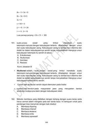 368
8x – 3 = 5x + 6
8x – 5x = 6+3
3x = 9
x = 9/3 = 3
p = = 8 . 3 = 24
l = = 5 . 3 = 15
Luas persegi panjang = 24 x 15 = 360
161. suatu proses sosial yang timbul manakala suatu
kelompok manusia dengan kebudayaan tertentu dihadapkan dengan unsur
dari suatu kebudayaan asing. Kebudayaan asing itu lambat laun diterima dan
diolah ke dalam kebudayaannya sendiri tanpa menyebabkan hilangnya unsur
kebudayaan kelompok itu sendiri di sebut...
A. Enkulturisasi
B. Akulturisasi
C. Asimilasi
D. Reduksi
Kunci Jawaban B
• Akulturasi adalah suatu proses sosial yang timbul manakala suatu
kelompok manusia dengan kebudayaan tertentu dihadapkan dengan unsur
dari suatu kebudayaan asing. Kebudayaan asing itu lambat laun diterima dan
diolah ke dalam kebudayaannya sendiri tanpa menyebabkan hilangnya unsur
kebudayaan kelompok itu sendiri.
• Contoh dari akulturasi sendiri dapat ditemukan pada tradisi
• nyadran dan kenduri pada masyarakat jawa yang merupakan bentuk
akulturasi budaya pra-islam dengan kebudayaan islam
162. Metode membaca yang dilafalkan dengan lantang dengan suara keras serta
harus cermat dalam mengatur jeda dan tanda baca. Ini bertujuan untuk para
pendengar bisa menyimak dengan baik disebut
A. Membaca Nyaring
B. Membaca Intensif
C. Menbaca ekstensi
D. Membaca kritis
E. Membaca apresiatif
 