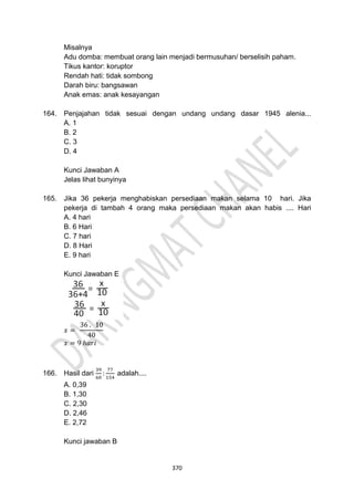 370
Misalnya
Adu domba: membuat orang lain menjadi bermusuhan/ berselisih paham.
Tikus kantor: koruptor
Rendah hati: tidak sombong
Darah biru: bangsawan
Anak emas: anak kesayangan
164. Penjajahan tidak sesuai dengan undang undang dasar 1945 alenia...
A. 1
B. 2
C. 3
D. 4
Kunci Jawaban A
Jelas lihat bunyinya
165. Jika 36 pekerja menghabiskan persediaan makan selama 10 hari. Jika
pekerja di tambah 4 orang maka persediaan makan akan habis .... Hari
A. 4 hari
B. 6 Hari
C. 7 hari
D. 8 Hari
E. 9 hari
Kunci Jawaban E
𝑥 =
36 . 10
40
𝑥 = 9 ℎ𝑎𝑟𝑖
166. Hasil dari
39
60
:
77
154
adalah....
A. 0,39
B. 1,30
C. 2,30
D. 2,46
E. 2,72
Kunci jawaban B
 