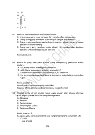 371
39
60
:
77
154
=
13
20
:
1
2
=
26
20
=
13
10
= 1,3
167. Menurut Selo Soemardjan Masyarakat adalah....
A. orang-orang yang hidup bersama dan menghasilkan kebudayaan.
B. Orang orang yang mendiami suatu wilayah dengan adat tertentu
C. Orang orang yang bersepakat untuk membangun wilayah bersama karena
persamaan latar belakang
D. Orang orang yang mendiami suatu wilayah dan melaksanakan kegiatan
bersama untuk mencapai tujuan bersama
Kunci jawaban A
168. Berikut ini yang merupakan kalimat yang mengandung perluasan makna
adalah...
A. Ibu, tolong ambilkan seragamku di lemari!.
B. Adik, Kamu jangan pergi sebelum ayah pulang!
C. Kakak beradik tak boleh saling bertengkar, itu tidak baik.
D. Ibu guru memberikan nilai C karena Anto sering terlambat mengumpulkan
tugas.
Kunci Jawaban D
Ibu arti aslinya perempuan yang melahirkan
Ibu guru artinya perempuan berprofesi guru yang di hormati.
169. Pejabat itu jika di beri amplop maka segala urusan akan dibantu olehnya.
Kata amplop pada Kalimat ini mengandung makna...
A. Sinestisia
B. Asosiasi
C. Perbandingan
D. Penyempitan Makna
E. Perluasan Makna
Kunci Jawaban B
Asosiasi, yaitu perubahan makna kata yang terjadi karena persamaan sifat
• Contoh:
• - kata amplop
 