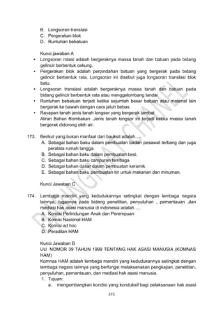 373
B. Longsoran translasi
C. Pergerakan blok
D. Runtuhan bebatuan
Kunci jawaban A
• Longsoran rotasi adalah bergeraknya massa tanah dan batuan pada bidang
gelincir berbentuk cekung.
• Pergerakan blok adalah perpindahan batuan yang bergerak pada bidang
gelincir berbentuk rata. Longsoran ini disebut juga longsoran translasi blok
batu.
• Longsoran translasi adalah bergeraknya massa tanah dan batuan pada
bidang gelincir berbentuk rata atau menggelombang landai
• Runtuhan bebatuan terjadi ketika sejumlah besar batuan atau material lain
bergerak ke bawah dengan cara jatuh bebas.
• Rayapan tanah jenis tanah longsor yang bergerak lambat
Aliran Bahan Rombakan .Jenis tanah longsor ini terjadi ketika massa tanah
bergerak didorong oleh air.
173. Berikut yang bukan manfaat dari bauksit adalah....
A. Sebagai bahan baku dalam pembuatan badan pesawat terbang dan juga
peralata rumah tangga.
B. Sebagai bahan baku dalam pembuatan besi.
C. Sebagai bahan baku campuran tembaga
D. Sebagai bahan dasar dalam pembuatan keramik.
E. Sebagai bahan baku pembuatan tin untuk makanan dan minuman.
Kunci Jawaban C
174. Lembaga mandiri yang kedudukannya setingkat dengan lembaga negara
lainnya, tugasnya pada bidang penelitian, penyuluhan , pemantauan ,dan
mediasi hak asasi manusia di indonesia adalah ....
A. Komisi Perlindungan Anak dan Perempuan
B. Komisi Nasional HAM
C. Komisi ad hoc
D. Peradilan HAM
Kunci Jawaban B
UU NOMOR 39 TAHUN 1999 TENTANG HAK ASASI MANUSIA (KOMNAS
HAM)
Komnas HAM adalah lembaga mandiri yang kedudukannya setingkat dengan
lembaga negara lainnya yang berfungsi melaksanakan pengkajian, penelitian,
penyuluhan, pemantauan, dan mediasi hak asasi manusia.
1. Tujuan:
a. mengembangkan kondisi yang konduksif bagi pelaksanaan hak asasi
 