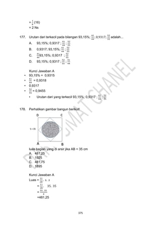375
=
1
8
(16)
= 2 Ns
177. Urutan dari terkecil pada bilangan 93,15%;
41
44
; 0,9317;
52
55
adalah...
A. 93,15%; 0,9317 ;
41
44
;
52
55
B. 0,9317; 93,15%;
41
44
;
52
55
C.
41
44
93,15%; 0,9317 ;
52
55
D. 93,15%; 0,9317 ;
52
55
;
41
44
Kunci Jawaban A
• 93,15% = 0,9315
•
41
44
= 0,9318
• 0,9317
•
52
55
= 0,9455
• Urutan dari yang terkecil 93,15%; 0,9317 ;
41
44
;
52
55
178. Perhatikan gambar bangun berikut!
luas bagian yang di arsir jika AB = 35 cm
A. 481,25
B. 1925
C. 481,75
D. 1895
Kunci Jawaban A
Luas =
11
28
. 𝑠. 𝑠
=
11
28
. 35. 35
=
55 . 35
4
=481,25
 