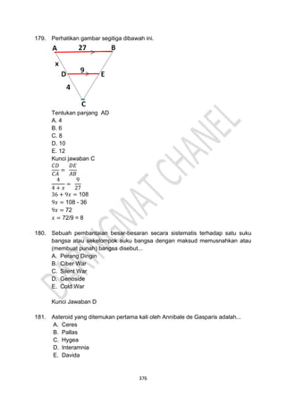 376
179. Perhatikan gambar segitiga dibawah ini.
Tentukan panjang AD
A. 4
B. 6
C. 8
D. 10
E. 12
Kunci jawaban C
𝐶𝐷
𝐶𝐴
=
𝐷𝐸
𝐴𝐵
4
4 + 𝑥
=
9
27
36 + 9𝑥 = 108
9𝑥 = 108 - 36
9𝑥 = 72
𝑥 = 72/9 = 8
180. Sebuah pembantaian besar-besaran secara sistematis terhadap satu suku
bangsa atau sekelompok suku bangsa dengan maksud memusnahkan atau
(membuat punah) bangsa disebut...
A. Perang Dingin
B. Ciber War
C. Silent War
D. Genoside
E. Cold War
Kunci Jawaban D
181. Asteroid yang ditemukan pertama kali oleh Annibale de Gasparis adalah...
A. Ceres
B. Pallas
C. Hygea
D. Interamnia
E. Davida
 