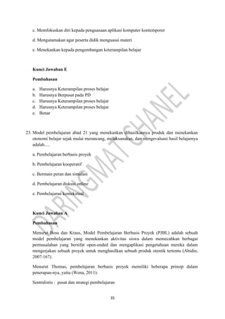35
c. Memfokuskan diri kepada penguasaan aplikasi komputer kontemporer
d. Mengutamakan agar peserta didik menguasai materi
e. Menekankan kepada pengembangan keterampilan belajar
Kunci Jawaban E
Pembahasan
a. Harusnya Keterampilan proses belajar
b. Harusnya Berpusat pada PD
c. Harusnya Keterampilan proses belajar
d. Harusnya Keterampilan proses belajar
e. Benar
23. Model pembelajaran abad 21 yang menekankan dihasilkannya produk dan menekankan
otonomi belajar sejak mulai merancang, melaksanakan, dan mengevaluasi hasil belajarnya
adalah.....
a. Pembelajaran berbasis proyek
b. Pembelajaran kooperatif
c. Bermain peran dan simulasi
d. Pembelajaran diskusi online
e. Pembelajaran kontekstual
Kunci Jawaban A
Pembahasan
Menurut Boss dan Kraus, Model Pembelajaran Berbasis Proyek (PJBL) adalah sebuah
model pembelajaran yang menekankan aktivitas siswa dalam memecahkan berbagai
permasalahan yang bersifat open-ended dan mengaplikasi pengetahuan mereka dalam
mengerjakan sebuah proyek untuk menghasilkan sebuah produk otentik tertentu (Abidin,
2007:167).
Menurut Thomas, pembelajaran berbasis proyek memiliki beberapa prinsip dalam
penerapan-nya, yaitu (Wena, 2011):
Sentralistis : pusat dan strategi pembelajaran
 