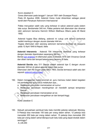 377
Kunci Jawaban C
Ceres ditemukan pada tanggal 1 Januari 1801 oleh Giuseppe Piazzi.
Pada 24 Agustus 2006, Asteroid Ceres mulai diresmikan sebagai planet
kerdil oleh Persatuan Astronomi Internasional
Pallas merupakan salah satu yang terbesar di sabuk asteroid pada sistem
tata surya. Berdiameter 545 km, Pallas pertama kali ditemukan dan dinamai
oleh astronom bernama Heinrich Wilhem Matthaus Olbers pada 28 Maret
1802.
Asteroid hygiea Bisa dibilang, asteroid ini cukup unik karena berbentuk
sedikit membujur dengan ukuran diameter 444 km.
Hygiea ditemukan oleh seorang astronom bernama Annibale de Gasparis
pada 12 April 1849 di Napoli, Italia
Asteroid Interamnia : Asteroid 704 Interamnia termasuk yang terbesar
dengan diameter diperkirakan sepanjang 350 km.
Benda luar angkasa ini ditemukan pada 2 Oktober 1910 oleh Vincenzo Cerulli
dan diberi nama dari tempat bekerja sang penemu di Italia.
Asteroid Davida atau 511 Davida adalah asteroid tipe C dengan ukuran
diameter 320 km di sabuk asteroid sistem tata surya.
Ditemukan oleh RS Dugan pada tahun 1903, Davida termasuk salah satu dari
sepuluh asteroid paling masif.
182. Dalam mengajarkan materi anomali air, guru merivew materi dalam kegiatan
inti pembelajaran guru harus melakukan apa...
a. Melakukan percobaan memanaskan air sumur
b. Melakukan percobaan mendinginkan air mendidih sampai temperatur
normal
c. Melakukan percobaan memanaskan air es
d. Melakukan percobaan mengalirkan air dari tempat tinggi.
Kunci Jawaban C
183. Sebuah perusahaan pembuat batu bata memiliki pekerja sebanyak 36orang.
9 Pekerja bisa mencetak 100 bata per orang dalam sehari. 12 pekerja bisa
mencetak 200 bata per orang dalam sehari. 15 pekerja bisa mencetak 250
bata per orang dalam sehari.Berapa buah batu bata yang dapat dicetak dalam
seminggu?
A.) 26.250
 