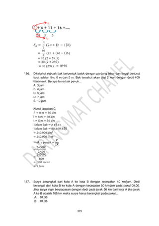 379
186. Diketahui sebuah bak berbentuk balok dengan panjang lebar dan tinggi berturut
turut adalah 8m, 6 m dan 5 m. Bak tersebut akan diisi 2 kran dengan debit 400
liter/menit. Berapa lama bak penuh...
A. 3 jam
B. 4 jam
C. 5 jam
D. 7 jam
E. 10 jam
Kunci jawaban C
𝑃 = 8 𝑚 = 80 𝑑𝑚
l = 6 𝑚 = 60 𝑑𝑚
t = 5 𝑚 = 50 𝑑𝑚
𝑉𝑜𝑙𝑢𝑚 𝑏𝑎𝑘 = 𝑝 𝑥 𝑙 𝑥 𝑡
𝑉𝑜𝑙𝑢𝑚 𝑏𝑎𝑘 = 80 𝑥 60 𝑥 50
= 240.000 𝑑𝑚3
= 240.000 𝑙𝑖𝑡𝑒𝑟
𝑊𝑎𝑘𝑡𝑢 𝑝𝑒𝑛𝑢ℎ =
𝑉
2𝐾
=
240000
2.400
=
240000
800
= 300 𝑚𝑒𝑛𝑖𝑡
= 5 𝑗𝑎𝑚
187. Surya berangkat dari kota A ke kota B dengan kecepatan 40 km/jam. Dedi
berangat dari kota B ke kota A dengan kecepatan 50 km/jam pada pukul 08.00.
Jika surya ingin berpapasan dengan dedi pada jarak 56 km dari kota A jika jarak
A ke B adalah 106 km maka surya harus berangkat pada pukul...
A. 07.36
B. 07.38
 