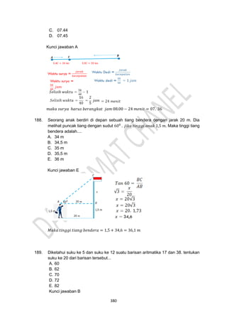 380
C. 07.44
D. 07.45
Kunci jawaban A
𝑚𝑎𝑘𝑎 𝑠𝑢𝑟𝑦𝑎 ℎ𝑎𝑟𝑢𝑠 𝑏𝑒𝑟𝑎𝑛𝑔𝑘𝑎𝑡 𝑗𝑎𝑚 08.00 − 24 𝑚𝑒𝑛𝑖𝑡 = 07. 36
188. Seorang anak berdiri di depan sebuah tiang bendera dengan jarak 20 m. Dia
melihat puncak tiang dengan sudut 600
. 𝑗𝑖𝑘𝑎 𝑡𝑖𝑛𝑔𝑔𝑖 𝑎𝑛𝑎𝑘 1,5 𝑚. Maka tinggi tiang
bendera adalah....
A. 34 m
B. 34,5 m
C. 35 m
D. 35,5 m
E. 36 m
Kunci jawaban E
𝑀𝑎𝑘𝑎 𝑡𝑖𝑛𝑔𝑔𝑖 𝑡𝑖𝑎𝑛𝑔 𝑏𝑒𝑛𝑑𝑒𝑟𝑎 = 1,5 + 34,6 = 36,1 𝑚
189. Diketahui suku ke 5 dan suku ke 12 suatu barisan aritmatika 17 dan 38. tentukan
suku ke 20 dari barisan tersebut...
A. 60
B. 62
C. 70
D. 72
E. 82
Kunci jawaban B
 