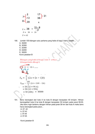 381
190. Jumlah 100 bilangan suku pertama yang habis di bagi 2 dan 3 adalah....
A. 30200
B. 30300
C. 32300
D. 32200
E. 30020
Kunci jawaban B
191. Beno berangkat dari kota A ke kota B dengan kecepatan 40 km/jam. Hilman
berangatdari kota A ke kota B dengan kecepatan 50 km/jam pada pukul 08.00.
Jika beno ingin bertemu dengan hilman pada jarak 56 km dari kota A maka beno
harus berangkat pada pukul...
A. 07. 42
b. 07.43
c. 07.44
d. 07.45
Kunci jawaban B
 