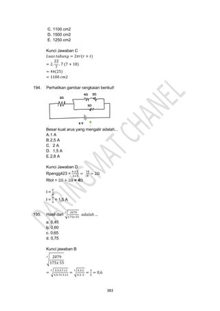 383
C. 1100 cm2
D. 1500 cm2
E. 1250 cm2
Kunci Jawaban C
𝐿𝑢𝑎𝑠 𝑡𝑎𝑏𝑢𝑛𝑔 = 2𝜋𝑟(𝑟 + 𝑡)
= 2.
22
7
. 7 (7 + 18)
= 44(25)
= 1100 𝑐𝑚2
194. Perhatikan gambar rangkaian berikut!
Besar kuat arus yang mengalir adalah...
A.1 A
B.2,5 A
C. 2 A
D. 1,5 A
E.2,8 A
Kunci Jawaban D
Rpengg423 =
6 𝑥 3
6+3
=
18
9
= 2Ω
Rtot = 2Ω + 2Ω = 4Ω
I =
𝑉
𝑅
I =
6
4
= 1,5 A
195. Hasil dari √
2079
175𝑥 55
3
𝑎𝑑𝑎𝑙𝑎ℎ …
a. 0,45
b. 0,60
c. 0,65
d. 0,75
Kunci jawaban B
√
2079
175𝑥 55
3
= √
3.3.3.7.11
5.5.7𝑥 5.11
3
= √
3.3.3
5.5. 5
3
=
3
5
= 0,6
 