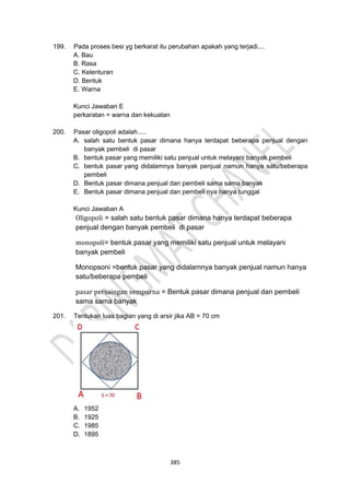 385
199. Pada proses besi yg berkarat itu perubahan apakah yang terjadi....
A. Bau
B. Rasa
C. Kelenturan
D. Bentuk
E. Warna
Kunci Jawaban E
perkaratan = warna dan kekuatan
200. Pasar oligopoli adalah.....
A. salah satu bentuk pasar dimana hanya terdapat beberapa penjual dengan
banyak pembeli di pasar
B. bentuk pasar yang memiliki satu penjual untuk melayani banyak pembeli
C. bentuk pasar yang didalamnya banyak penjual namun hanya satu/beberapa
pembeli
D. Bentuk pasar dimana penjual dan pembeli sama sama banyak
E. Bentuk pasar dimana penjual dan pembeli nya hanya tunggal
Kunci Jawaban A
Oligopoli = salah satu bentuk pasar dimana hanya terdapat beberapa
penjual dengan banyak pembeli di pasar
monopoli= bentuk pasar yang memiliki satu penjual untuk melayani
banyak pembeli
Monopsoni =bentuk pasar yang didalamnya banyak penjual namun hanya
satu/beberapa pembeli
pasar persaingan sempurna = Bentuk pasar dimana penjual dan pembeli
sama sama banyak
201. Tentukan luas bagian yang di arsir jika AB = 70 cm
A. 1952
B. 1925
C. 1985
D. 1895
 