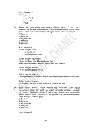 386
Kunci Jawaban B
Luas =
11
28
. 𝑠. 𝑠
=
11
28
. 70. 70
= 11. 5 . 35
=1925
202. Paman baru saja selesai membersihkan halaman depan. Di ruang tamu
dilihatnya Adi dan Beni sedang belajar. Paman menyapa mereka dengan ramah.
Paman lalu masuk lewat pintu depan. Paragraf diatas adalah jenis paragraf....
A. Nasarsi
B. Deskripsi
C. Argumentasi
D. Eksposisi
E. persuasi
Kunci jawaban A
Ciri-ciri paragraf narasi:
• terdapat tokoh
• terdapat alur dan konflik
Ciri-ciri paragraf argumentasi:
– berisi pendapat yang didukung dengan data
– berusaha meyakinkan pembaca dengan data yang disajikan
Ciri-ciri paragraf persuasi:
– berisi ajakan kepada pembaca
Ciri-ciri paragraf deskripsi:
– menggambarkan suatu objek dengan melibatkan pengamatan dari panca indra
Ciri-ciri paragraf eksposisi:
– menyajikan informasi tentang sesuatu hal berdasarkan fakta
203. Buah pepaya memiliki banyak manfaat bagi kesehatan. Buah pepaya
mengandung papain dan serat yang dapat membantu mengatasi gangguan
pencernaan. Kandungan vitamin C dalam buah pepaya dapat memperbaiki
sistem imunitas tubuh. Sementara itu, biji pepaya juga mengandung flavanoid
untuk menjaga kesehatan ginjal.
A. Nasarsi
B. Deskripsi
C. Argumentasi
D. Eksposisi
E. persuasi
Kunci Jawaban D
 