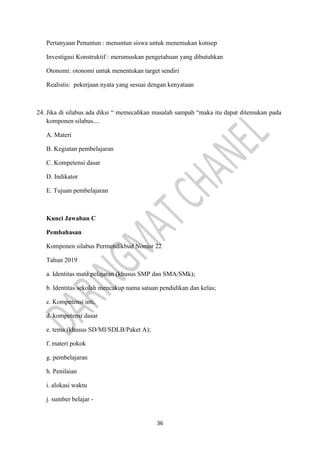 36
Pertanyaan Penuntun : menuntun siswa untuk menemukan konsep
Investigasi Konstruktif : merumuskan pengetahuan yang dibutuhkan
Otonomi: otonomi untuk menentukan target sendiri
Realistis: pekerjaan nyata yang sesuai dengan kenyataan
24. Jika di silabus ada diksi “ memecahkan masalah sampah “maka itu dapat ditemukan pada
komponen silabus....
A. Materi
B. Kegiatan pembelajaran
C. Kompetensi dasar
D. Indikator
E. Tujuan pembelajaran
Kunci Jawaban C
Pembahasan
Komponen silabus Permendikbud Nomor 22
Tahun 2019
a. Identitas mata pelajaran (khusus SMP dan SMA/SMk);
b. Identitas sekolah mencakup nama satuan pendidikan dan kelas;
c. Kompetensi inti,
d. kompetensi dasar
e. tema (khusus SD/MI/SDLB/Paket A);
f. materi pokok
g. pembelajaran
h. Penilaian
i. alokasi waktu
j. sumber belajar -
 