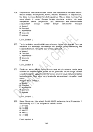 387
204. Perpustakaan merupakan sumber belajar yang menyediakan berbagai bacaan.
Bacaan tersebut misalnya buku, kamus, majalah, dan tabloid. Di perpustakaan,
kita dapat membaca bacaan tersebut sepuasnya. Kita pun dapat meminjamnya
untuk dibaca di rumah. Dengan banyak membaca, tentunya kita akan
memperoleh banyak pengetahuan. Jadi, seharusnya kita memanfaatkan
perpustakaan sebagai sumber belajar semaksimal mungkin
A. Nasarsi
B. Deskripsi
C. Argumentasi
D. Eksposisi
E. persuasi
Kunci Jawaban E
205. Tumbuhan kaktus memiliki ciri khusus pada daun, batang, dan akarnya. Daunnya
berbentuk duri. Batangnya tebal berlapis lilin. Akarnya tumbuh memanjang dan
berserabut serabut. Paragraf di atas termasuk paragraf...
A. Nasarsi
B. Deskripsi
C. Argumentasi
D. Eksposisi
E. persuasi
Kunci Jawaban B
206. Kerukunan warga sekolah harus dipupuk agar tercipta suasana belajar yang
nyaman dan menyenangkan. Dalam hal ini, partisipasi seluruh warga sekolah
sangat diharapkan. Upaya menjalin kerukunan tersebut harus dilakukan di setiap
bentuk kegiatan. Sikap saling menghargai antar warga sekolah merupakan kunci
utama.
Paragraf diatas termasuk...
A. Nasarsi
B. Deskripsi
C. Argumentasi
D. Eksposisi
E. persuasi
Kunci Jawaban C
207. Harga 2 koper dan 5 tas adalah Rp 600.000,00. sedangkan harga 3 koper dan 2
tas adalah Rp 570.000,00. harga koper dan tas adalah....
A. 210.000
B. 240.000
C. 330.000
D. 390.000
E. 410.000
Kunci Jawaban A
 