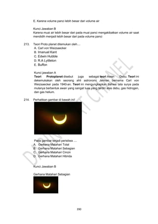 390
E. Karena volume panci lebih besar dari volume air
Kunci Jawaban B
Karena muai air lebih besar dari pada muai panci mengakibatkan volume air saat
mendidih menjadi lebih besar dari pada volume panci
213. Teori Proto planet ditemukan oleh....
A. Carl von Weizsaecker
B. Imanuel Kant
C. Edwin Hubble
D. R.A Lyttleton
E. Buffon
Kunci jawaban A
Teori Protoplanet disebut juga sebagai teori Awan Debu. Teori ini
dekemukakan oleh seorang ahli astronomi Jerman bernama Carl von
Weizsaecker pada 1940-an. Teori ini mengungkapkan bahwa tata surya pada
mulanya berbentuk awan yang sangat luas yang terdiri atas debu, gas hidrogen,
dan gas helium.
214. Perhatikan gambar di bawah ini!
Pada gambar terjadi peristiwa ....
A. Gerhana Matahari Total
B. Gerhana Matahari Sebagian
C. Gerhana Matahari Cincin
D. Gerhana Matahari Hibrida
Kunci Jawaban B
Gerhana Matahari Sebagian
 