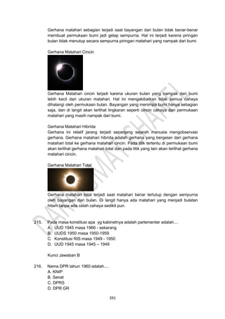 391
Gerhana matahari sebagian terjadi saat bayangan dari bulan tidak benar-benar
membuat permukaan bumi jadi gelap sempurna. Hal ini terjadi karena piringan
bulan tidak menutup secara sempurna piringan matahari yang nampak dari bumi.
Gerhana Matahari Cincin
Gerhana Matahari cincin terjadi karena ukuran bulan yang nampak dari bumi
lebih kecil dari ukuran matahari. Hal ini mengakibatkan tidak semua cahaya
dihalangi oleh permukaan bulan. Bayangan yang menimpa bumi hanya sebagian
saja, dan di langit akan terlihat lingkaran seperti cincin cahaya dari permukaan
matahari yang masih nampak dari bumi.
Gerhana Matahari Hibrida
Gerhana ini relatif jarang terjadi sepanjang sejarah manusia mengobservasi
gerhana. Gerhana matahari hibrida adalah gerhana yang bergeser dari gerhana
matahari total ke gerhana matahari cincin. Pada titik tertentu di permukaan bumi
akan terlihat gerhana matahari total dan pada titik yang lain akan terlihat gerhana
matahari cincin.
Gerhana Matahari Total
Gerhana matahari total terjadi saat matahari benar tertutup dengan sempurna
oleh bayangan dari bulan. Di langit hanya ada matahari yang menjadi bulatan
hitam tanpa ada celah cahaya sedikit pun.
215. Pada masa konstitusi apa yg kabinetnya adalah parlementer adalah....
A. UUD 1945 masa 1966 - sekarang
B. UUDS 1950 masa 1950-1959
C. Konstitusi RIS masa 1949 - 1950
D. UUD 1945 masa 1945 – 1949
Kunci Jawaban B
216. Nama DPR tahun 1960 adalah....
A. KNIP
B. Senat
C. DPRS
D. DPR GR
 
